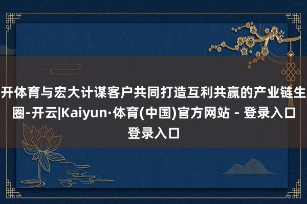 云开体育与宏大计谋客户共同打造互利共赢的产业链生态圈-开云|Kaiyun·体育(中国)官方网站 - 登录入口