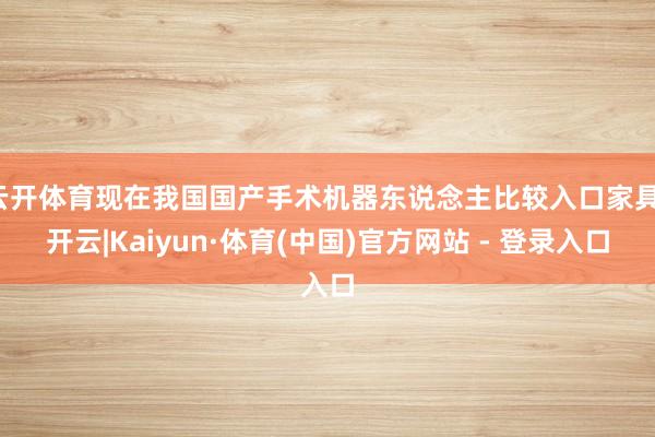 云开体育现在我国国产手术机器东说念主比较入口家具-开云|Kaiyun·体育(中国)官方网站 - 登录入口