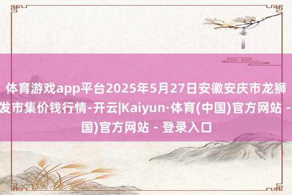 体育游戏app平台2025年5月27日安徽安庆市龙狮桥蔬菜批发市集价钱行情-开云|Kaiyun·体育(中国)官方网站 - 登录入口