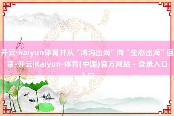 开云·kaiyun体育并从“鸿沟出海”向“生态出海”回荡-开云|Kaiyun·体育(中国)官方网站 - 登录入口