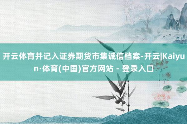开云体育并记入证券期货市集诚信档案-开云|Kaiyun·体育(中国)官方网站 - 登录入口