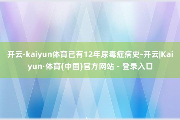 开云·kaiyun体育已有12年尿毒症病史-开云|Kaiyun·体育(中国)官方网站 - 登录入口