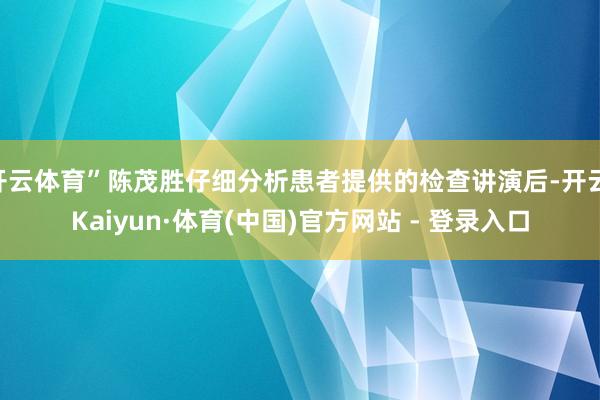开云体育”陈茂胜仔细分析患者提供的检查讲演后-开云|Kaiyun·体育(中国)官方网站 - 登录入口