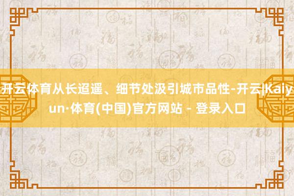 开云体育从长迢遥、细节处汲引城市品性-开云|Kaiyun·体育(中国)官方网站 - 登录入口