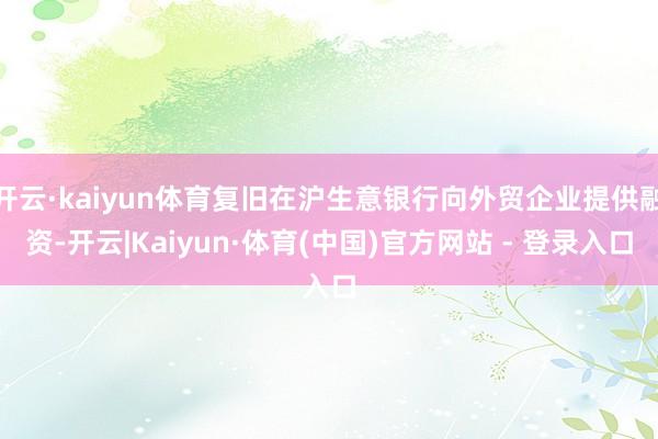 开云·kaiyun体育复旧在沪生意银行向外贸企业提供融资-开云|Kaiyun·体育(中国)官方网站 - 登录入口