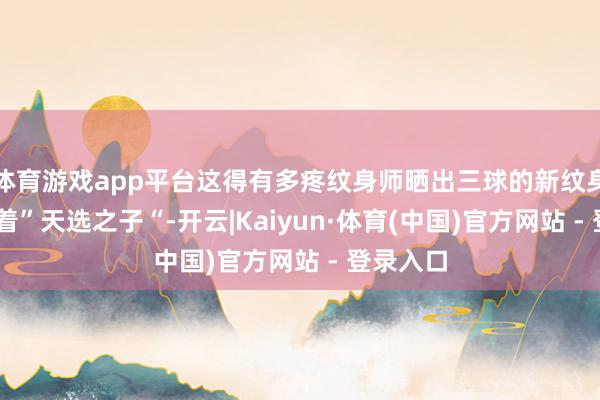 体育游戏app平台这得有多疼纹身师晒出三球的新纹身 胸口印着”天选之子“-开云|Kaiyun·体育(中国)官方网站 - 登录入口