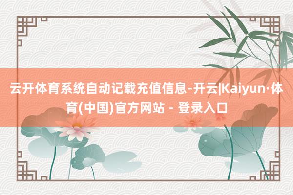 云开体育系统自动记载充值信息-开云|Kaiyun·体育(中国)官方网站 - 登录入口
