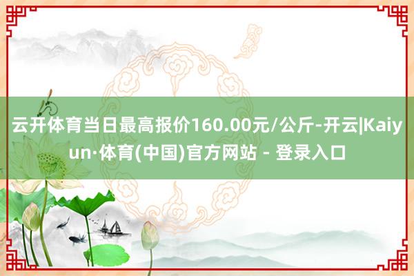 云开体育当日最高报价160.00元/公斤-开云|Kaiyun·体育(中国)官方网站 - 登录入口