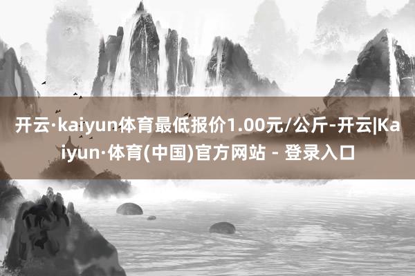 开云·kaiyun体育最低报价1.00元/公斤-开云|Kaiyun·体育(中国)官方网站 - 登录入口