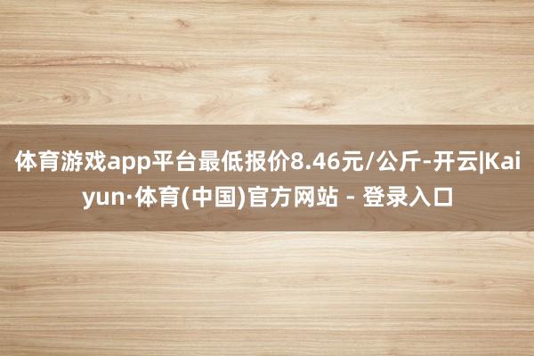 体育游戏app平台最低报价8.46元/公斤-开云|Kaiyun·体育(中国)官方网站 - 登录入口