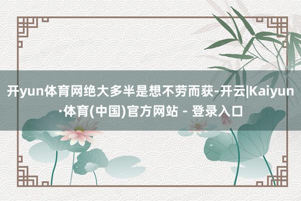 开yun体育网绝大多半是想不劳而获-开云|Kaiyun·体育(中国)官方网站 - 登录入口