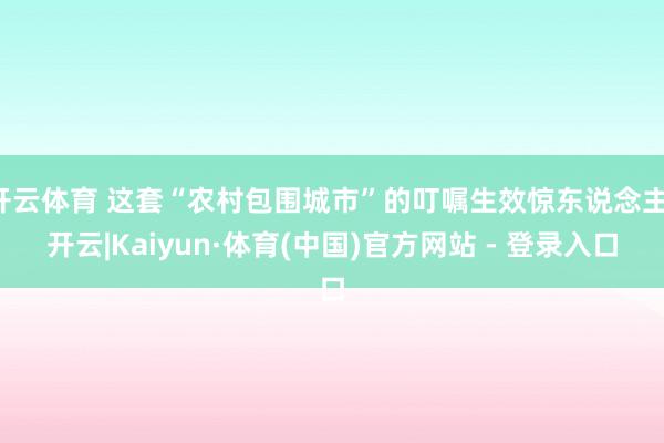 开云体育 这套“农村包围城市”的叮嘱生效惊东说念主-开云|Kaiyun·体育(中国)官方网站 - 登录入口