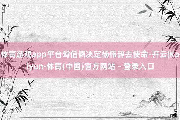 体育游戏app平台鸳侣俩决定杨伟辞去使命-开云|Kaiyun·体育(中国)官方网站 - 登录入口