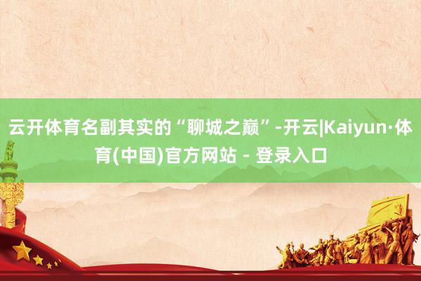 云开体育名副其实的“聊城之巅”-开云|Kaiyun·体育(中国)官方网站 - 登录入口