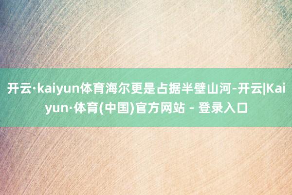 开云·kaiyun体育海尔更是占据半壁山河-开云|Kaiyun·体育(中国)官方网站 - 登录入口