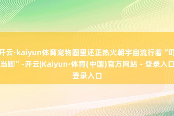 开云·kaiyun体育宠物圈里还正热火朝宇宙流行着“叮当脚”-开云|Kaiyun·体育(中国)官方网站 - 登录入口