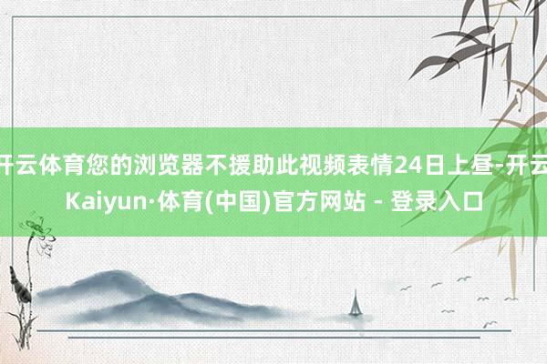开云体育您的浏览器不援助此视频表情24日上昼-开云|Kaiyun·体育(中国)官方网站 - 登录入口