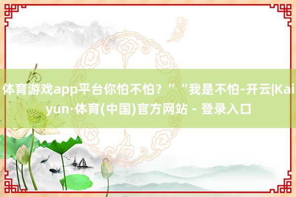 体育游戏app平台你怕不怕？”“我是不怕-开云|Kaiyun·体育(中国)官方网站 - 登录入口
