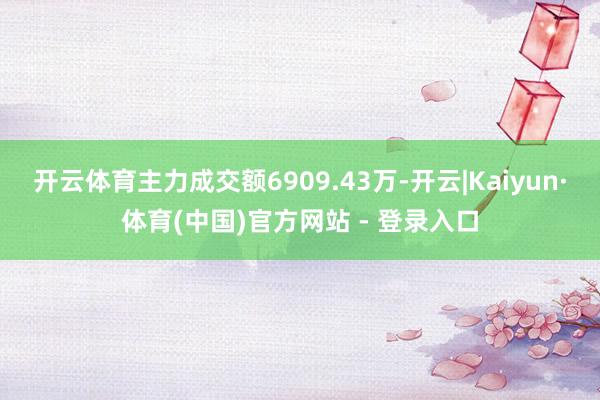 开云体育主力成交额6909.43万-开云|Kaiyun·体育(中国)官方网站 - 登录入口