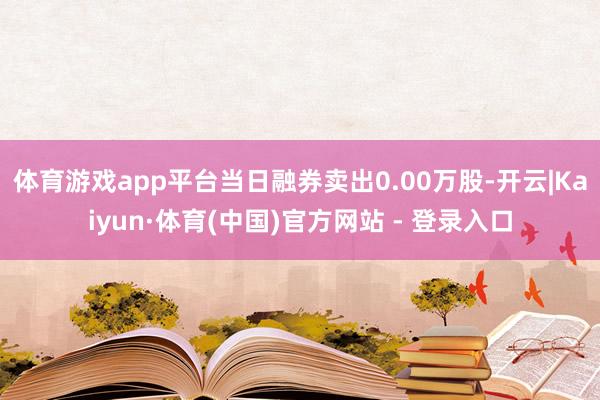 体育游戏app平台当日融券卖出0.00万股-开云|Kaiyun·体育(中国)官方网站 - 登录入口