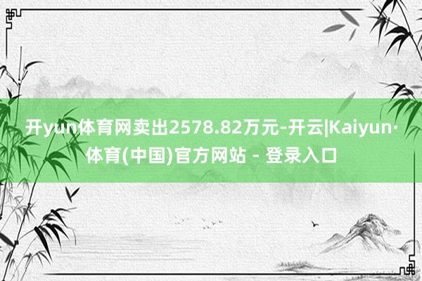 开yun体育网卖出2578.82万元-开云|Kaiyun·体育(中国)官方网站 - 登录入口