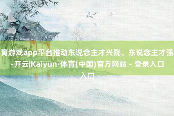 体育游戏app平台推动东说念主才兴院、东说念主才强院-开云|Kaiyun·体育(中国)官方网站 - 登录入口