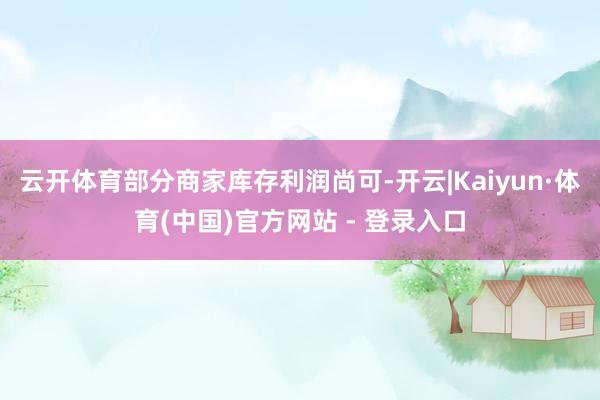 云开体育部分商家库存利润尚可-开云|Kaiyun·体育(中国)官方网站 - 登录入口
