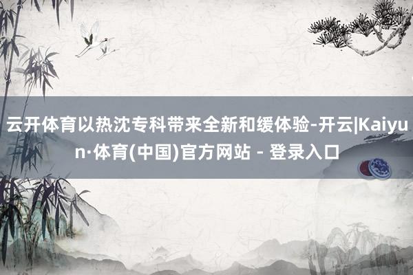 云开体育以热沈专科带来全新和缓体验-开云|Kaiyun·体育(中国)官方网站 - 登录入口