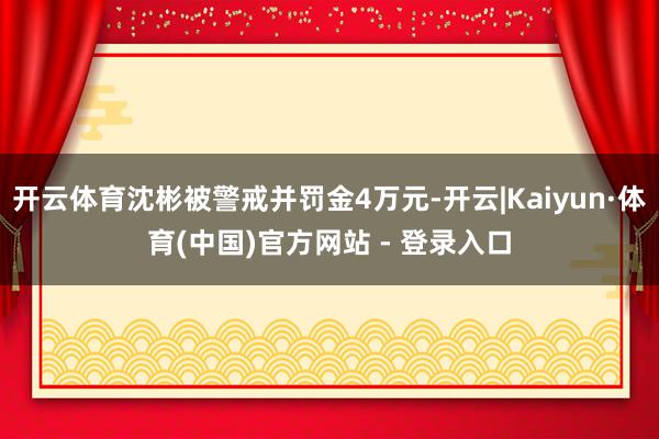 开云体育沈彬被警戒并罚金4万元-开云|Kaiyun·体育(中国)官方网站 - 登录入口