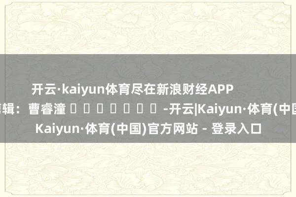 开云·kaiyun体育尽在新浪财经APP            						背负剪辑：曹睿潼 							-开云|Kaiyun·体育(中国)官方网站 - 登录入口