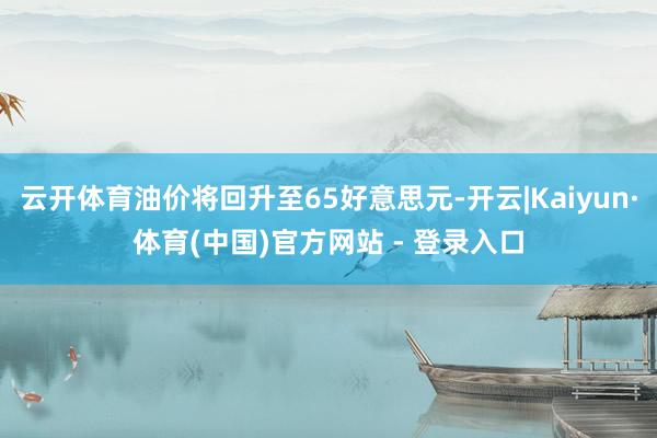 云开体育油价将回升至65好意思元-开云|Kaiyun·体育(中国)官方网站 - 登录入口