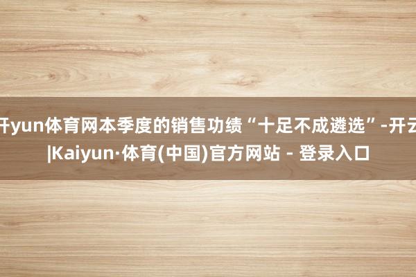 开yun体育网本季度的销售功绩“十足不成遴选”-开云|Kaiyun·体育(中国)官方网站 - 登录入口