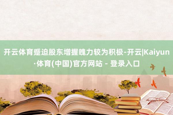 开云体育蹙迫股东增握魄力较为积极-开云|Kaiyun·体育(中国)官方网站 - 登录入口