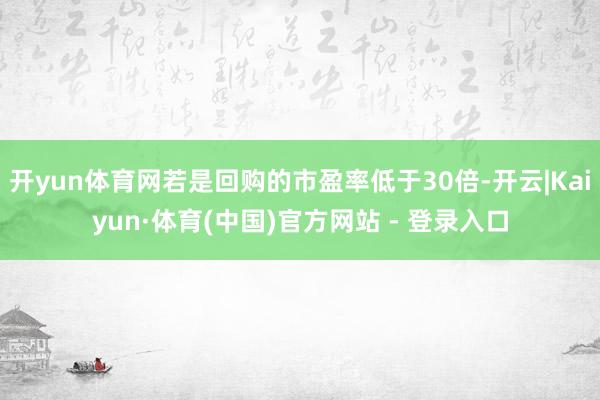 开yun体育网若是回购的市盈率低于30倍-开云|Kaiyun·体育(中国)官方网站 - 登录入口