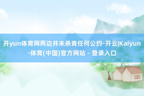 开yun体育网两边并未杀青任何公约-开云|Kaiyun·体育(中国)官方网站 - 登录入口