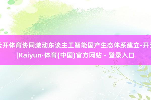 云开体育协同激动东谈主工智能国产生态体系建立-开云|Kaiyun·体育(中国)官方网站 - 登录入口