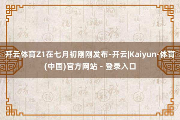 开云体育Z1在七月初刚刚发布-开云|Kaiyun·体育(中国)官方网站 - 登录入口