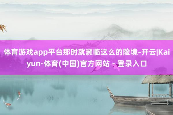 体育游戏app平台那时就濒临这么的险境-开云|Kaiyun·体育(中国)官方网站 - 登录入口