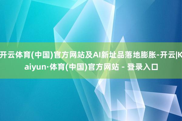 开云体育(中国)官方网站及AI新址品落地膨胀-开云|Kaiyun·体育(中国)官方网站 - 登录入口