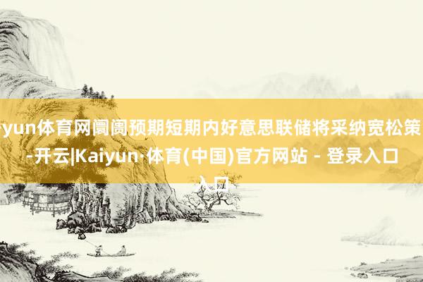开yun体育网阛阓预期短期内好意思联储将采纳宽松策略-开云|Kaiyun·体育(中国)官方网站 - 登录入口