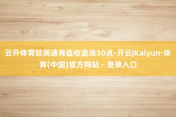 云开体育较周通宵盘收盘涨30点-开云|Kaiyun·体育(中国)官方网站 - 登录入口
