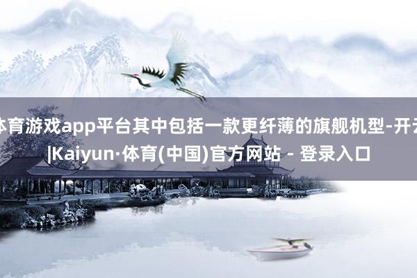 体育游戏app平台其中包括一款更纤薄的旗舰机型-开云|Kaiyun·体育(中国)官方网站 - 登录入口