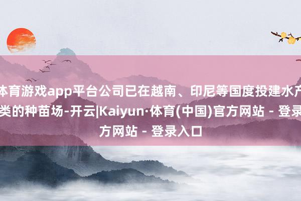体育游戏app平台公司已在越南、印尼等国度投建水产和禽类的种苗场-开云|Kaiyun·体育(中国)官方网站 - 登录入口