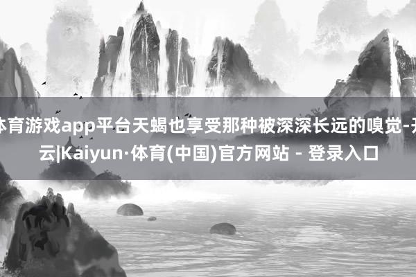 体育游戏app平台天蝎也享受那种被深深长远的嗅觉-开云|Kaiyun·体育(中国)官方网站 - 登录入口