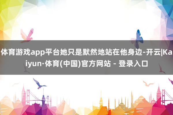 体育游戏app平台她只是默然地站在他身边-开云|Kaiyun·体育(中国)官方网站 - 登录入口