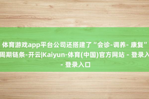 体育游戏app平台公司还搭建了“会诊-调养- 康复”全周期链条-开云|Kaiyun·体育(中国)官方网站 - 登录入口