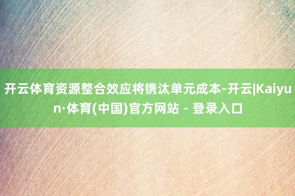 开云体育资源整合效应将镌汰单元成本-开云|Kaiyun·体育(中国)官方网站 - 登录入口