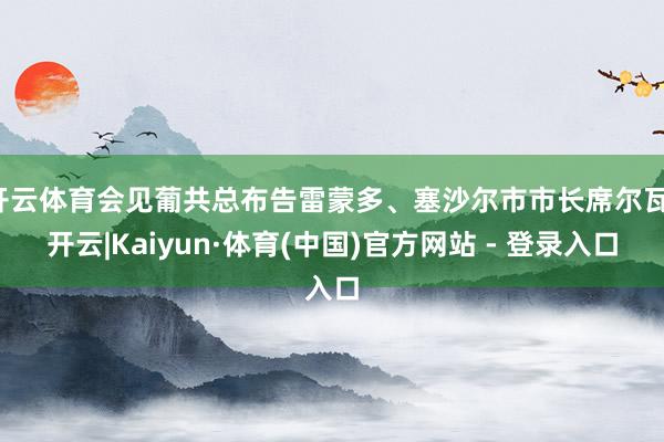 开云体育会见葡共总布告雷蒙多、塞沙尔市市长席尔瓦-开云|Kaiyun·体育(中国)官方网站 - 登录入口