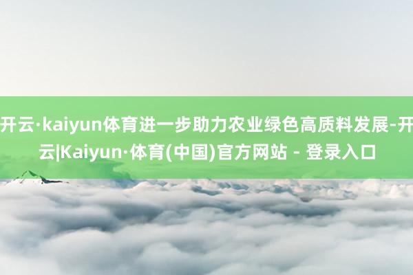 开云·kaiyun体育进一步助力农业绿色高质料发展-开云|Kaiyun·体育(中国)官方网站 - 登录入口