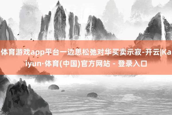 体育游戏app平台一边思松弛对华买卖示寂-开云|Kaiyun·体育(中国)官方网站 - 登录入口